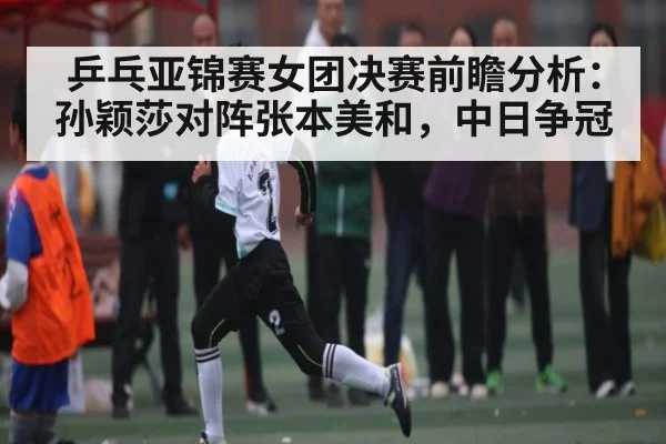 乒乓亚锦赛女团决赛前瞻分析：孙颖莎对阵张本美和，中日争冠 - c7